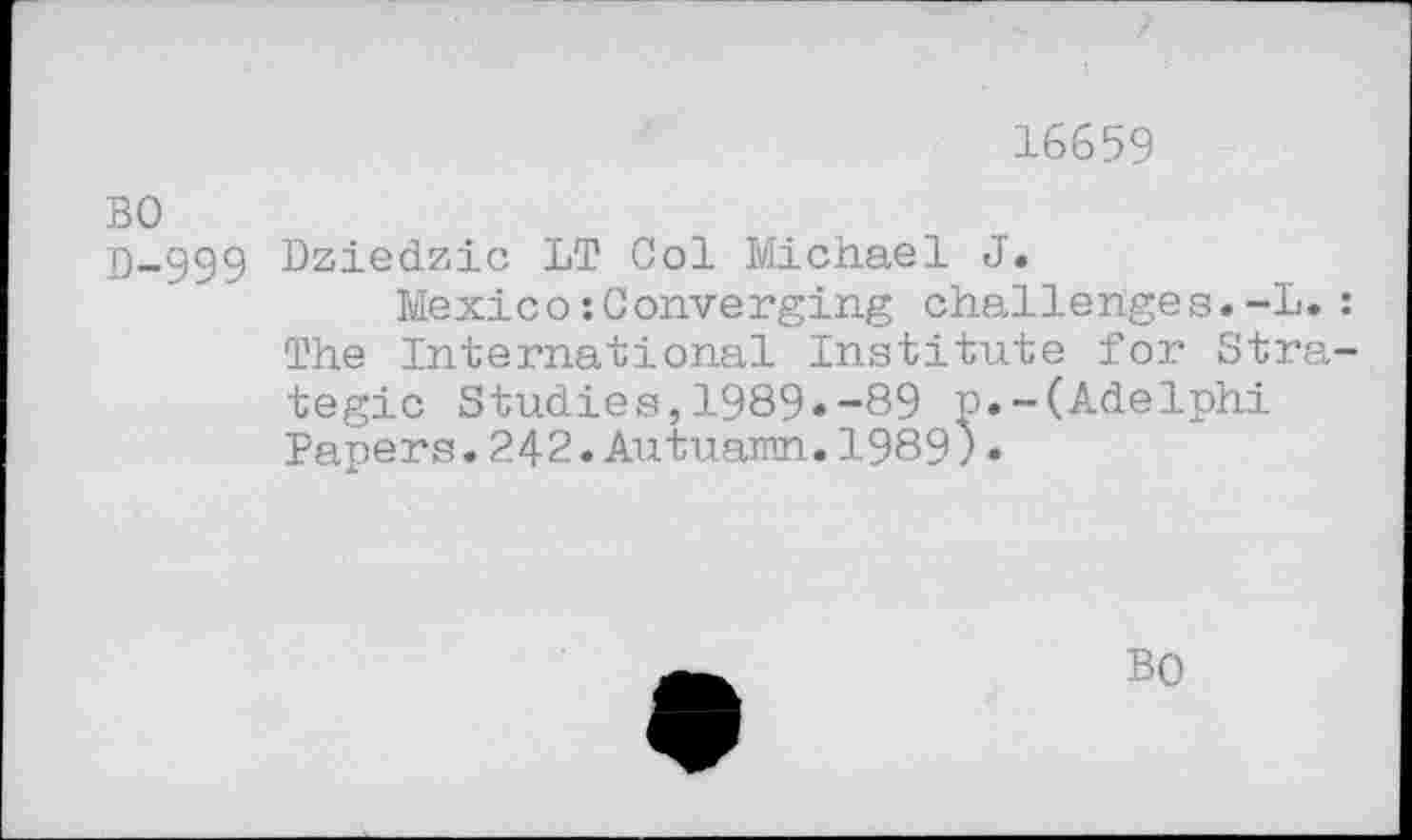 ﻿16659
BO
D-999 Dziedzic LT Col Michael J.
Mexico:Converging challenges.-L.: The International Institute for Strategic Studies,1989.-89 p.-(Adelphi Papers.242.Autuamn.1989).
BO